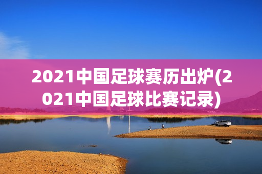 2021中国足球赛历出炉(2021中国足球比赛记录)