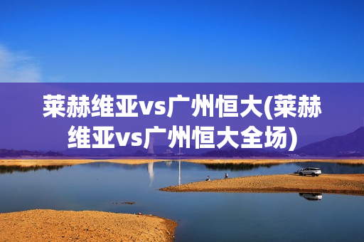 莱赫维亚vs广州恒大(莱赫维亚vs广州恒大全场)