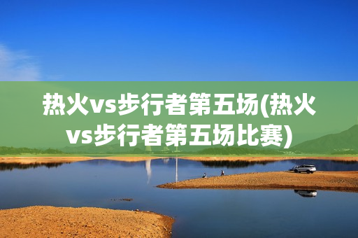 热火vs步行者第五场(热火vs步行者第五场比赛)