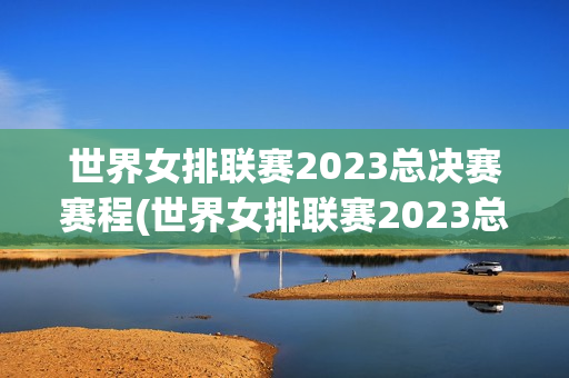 世界女排联赛2023总决赛赛程(世界女排联赛2023总决赛赛程表时间)