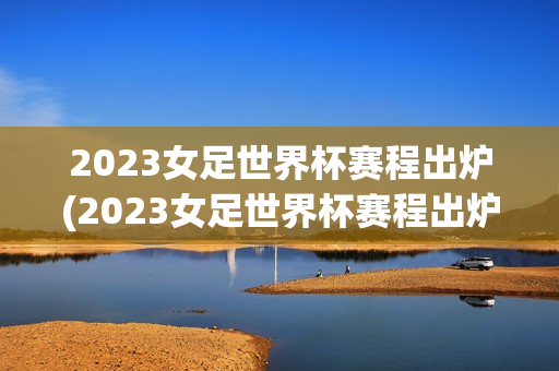 2023女足世界杯赛程出炉(2023女足世界杯赛程出炉时间)