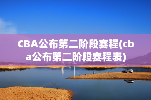 CBA公布第二阶段赛程(cba公布第二阶段赛程表)