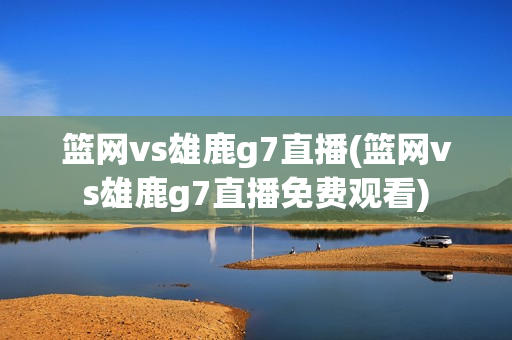 篮网vs雄鹿g7直播(篮网vs雄鹿g7直播免费观看)