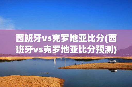 西班牙vs克罗地亚比分(西班牙vs克罗地亚比分预测)