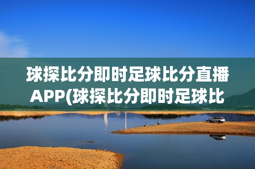 球探比分即时足球比分直播APP(球探比分即时足球比分官网手机版下载)