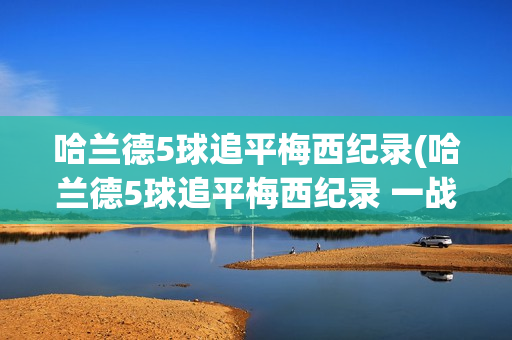 哈兰德5球追平梅西纪录(哈兰德5球追平梅西纪录 一战)