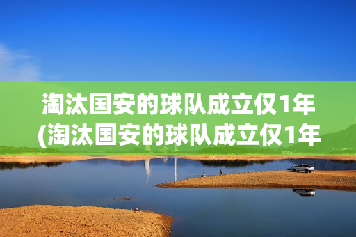 淘汰国安的球队成立仅1年(淘汰国安的球队成立仅1年如何炸油条)