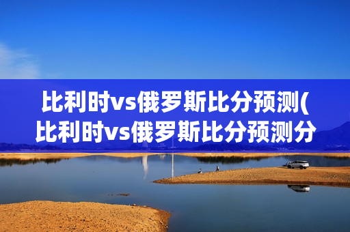 比利时vs俄罗斯比分预测(比利时vs俄罗斯比分预测分析)