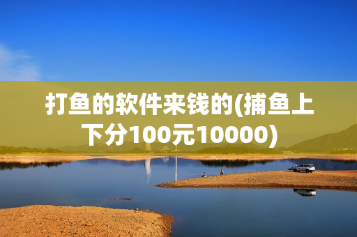 打鱼的软件来钱的(捕鱼上下分100元10000)