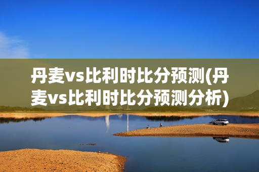 丹麦vs比利时比分预测(丹麦vs比利时比分预测分析)