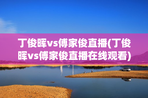 丁俊晖vs傅家俊直播(丁俊晖vs傅家俊直播在线观看)