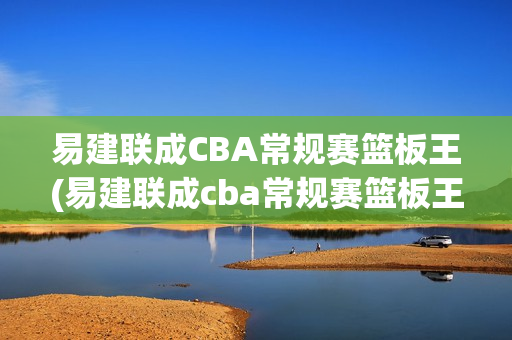 易建联成CBA常规赛篮板王(易建联成cba常规赛篮板王是谁)