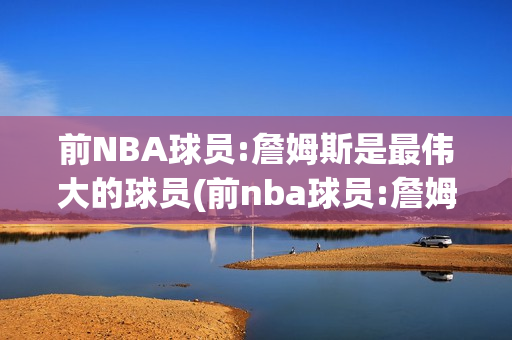 前NBA球员:詹姆斯是最伟大的球员(前nba球员:詹姆斯是最伟大的球员吗)