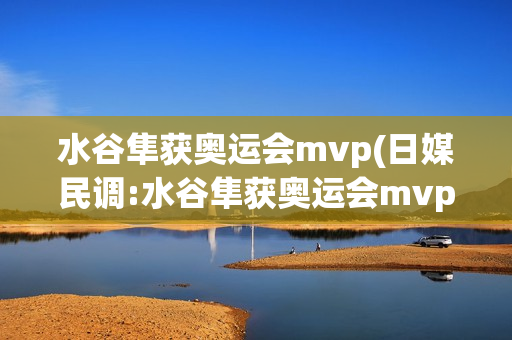 水谷隼获奥运会mvp(日媒民调:水谷隼获奥运会mvp)