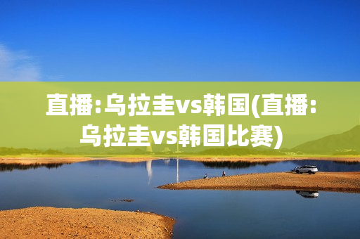 直播:乌拉圭vs韩国(直播:乌拉圭vs韩国比赛)