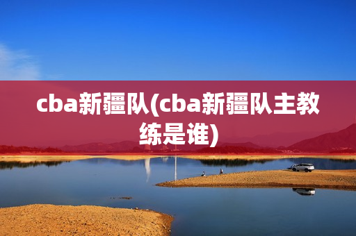 cba新疆队(cba新疆队主教练是谁)