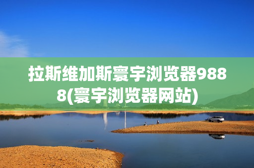 拉斯维加斯寰宇浏览器9888(寰宇浏览器网站)