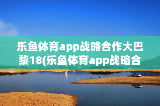 乐鱼体育app战略合作大巴黎18(乐鱼体育app战略合作大巴黎27)