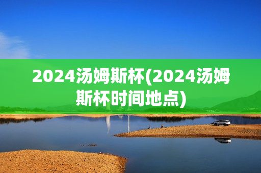 2024汤姆斯杯(2024汤姆斯杯时间地点)