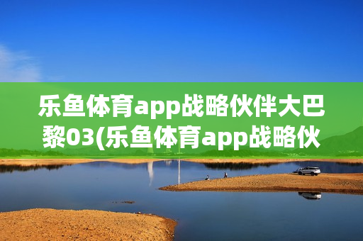 乐鱼体育app战略伙伴大巴黎03(乐鱼体育app战略伙伴大巴黎03号)