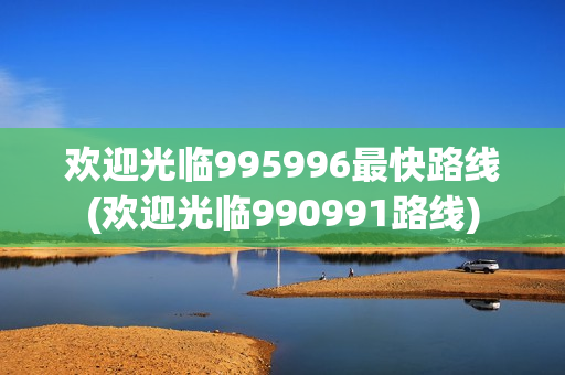 欢迎光临995996最快路线(欢迎光临990991路线)