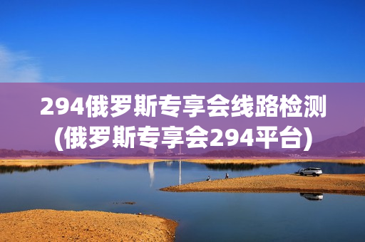 294俄罗斯专享会线路检测(俄罗斯专享会294平台)