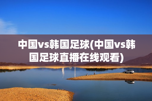 中国vs韩国足球(中国vs韩国足球直播在线观看)