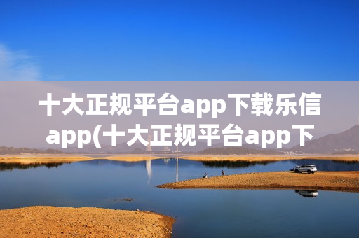 十大正规平台app下载乐信app(十大正规平台app下载乐信)