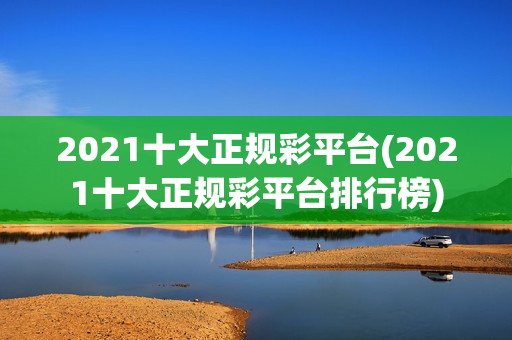 2021十大正规彩平台(2021十大正规彩平台排行榜)