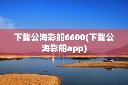 下载公海彩船6600(下载公海彩船app)