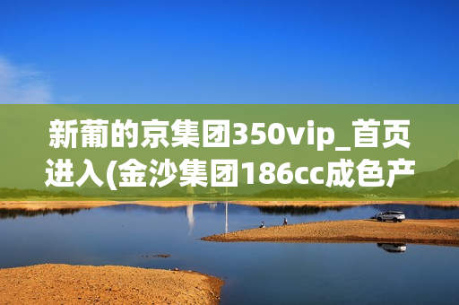 新葡的京集团350vip_首页进入(金沙集团186cc成色产品介绍)