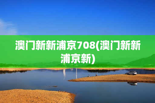 澳门新新浦京708(澳门新新浦京新)