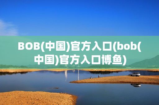 BOB(中国)官方入口(bob(中国)官方入口博鱼)