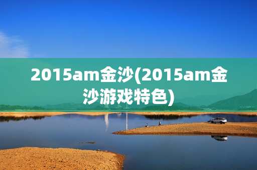 2015am金沙(2015am金沙游戏特色)