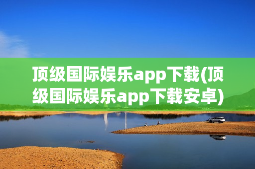 顶级国际娱乐app下载(顶级国际娱乐app下载安卓)