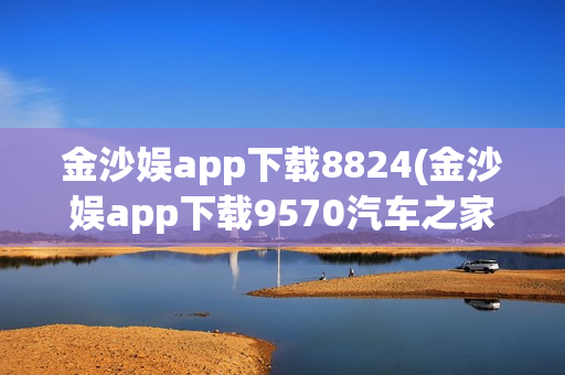 金沙娱app下载8824(金沙娱app下载9570汽车之家)