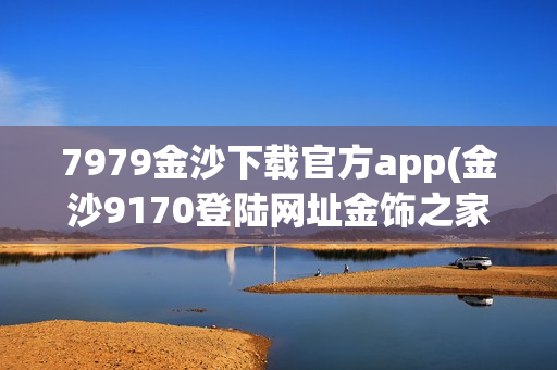 7979金沙下载官方app(金沙9170登陆网址金饰之家)