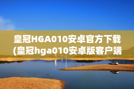 皇冠HGA010安卓官方下载(皇冠hga010安卓版客户端下载)