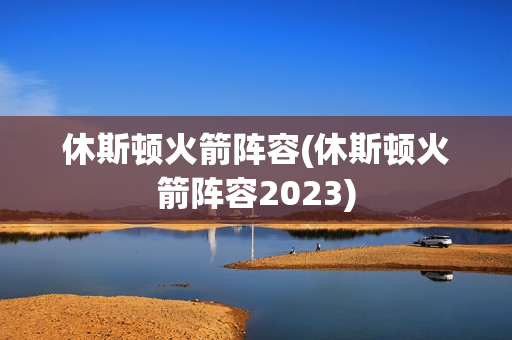 休斯顿火箭阵容(休斯顿火箭阵容2023)