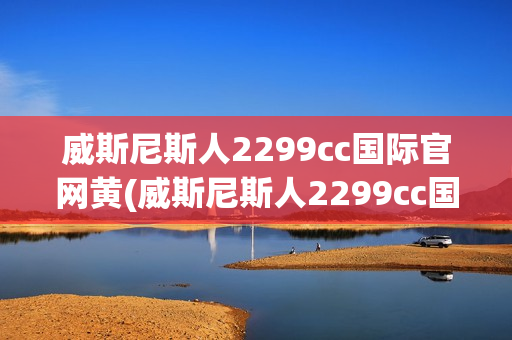 威斯尼斯人2299cc国际官网黄(威斯尼斯人2299cc国际官网黄窗口)