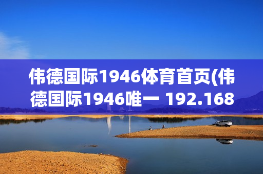 伟德国际1946体育首页(伟德国际1946唯一 192.168.0.1)