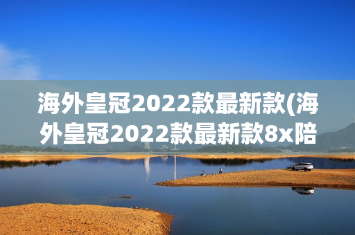 海外皇冠2022款最新款(海外皇冠2022款最新款8x陪你一日三餐)