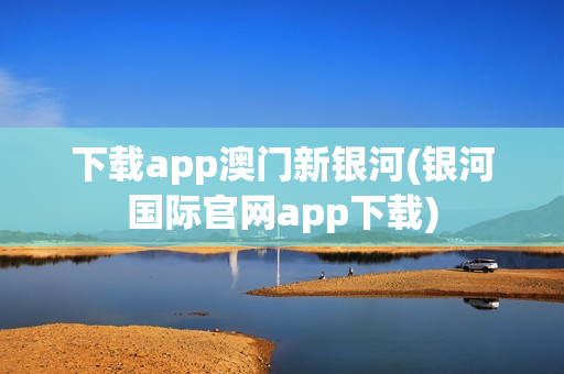 下载app澳门新银河(银河国际官网app下载)