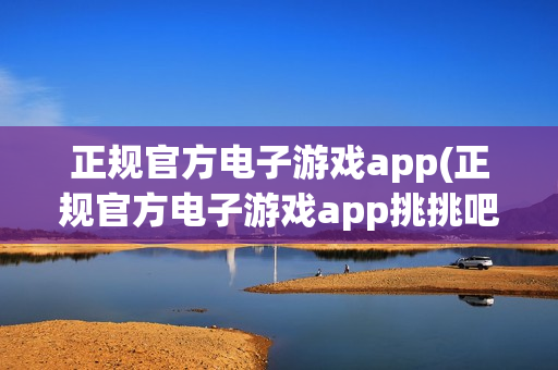 正规官方电子游戏app(正规官方电子游戏app挑挑吧)