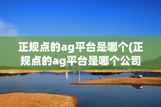 正规点的ag平台是哪个(正规点的ag平台是哪个公司)