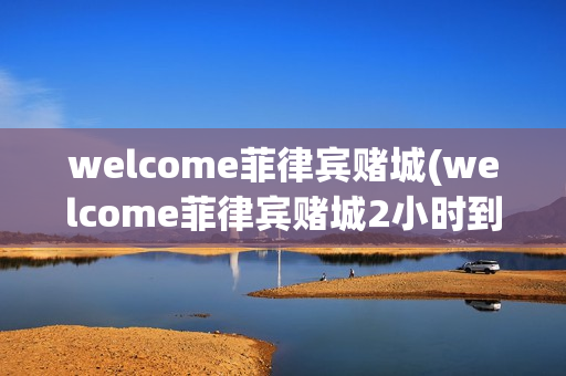 welcome菲律宾赌城(welcome菲律宾赌城2小时到账)