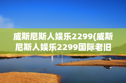 威斯尼斯人娱乐2299(威斯尼斯人娱乐2299国际老旧版5.0)