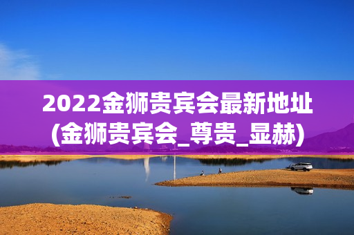 2022金狮贵宾会最新地址(金狮贵宾会_尊贵_显赫)