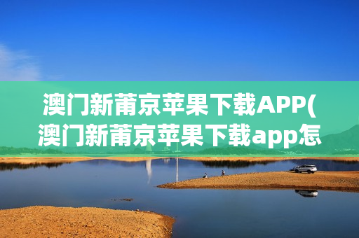 澳门新莆京苹果下载APP(澳门新莆京苹果下载app怎么下载)