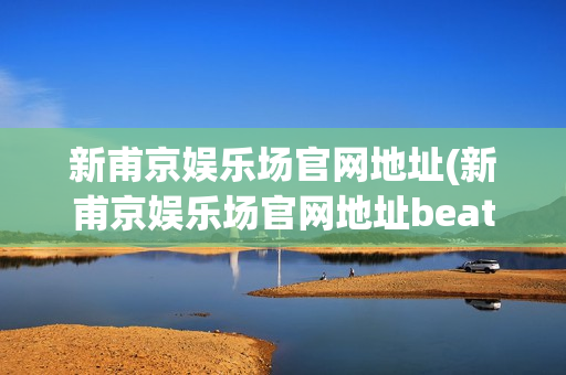 新甫京娱乐场官网地址(新甫京娱乐场官网地址beat365手机版官方网站正规)